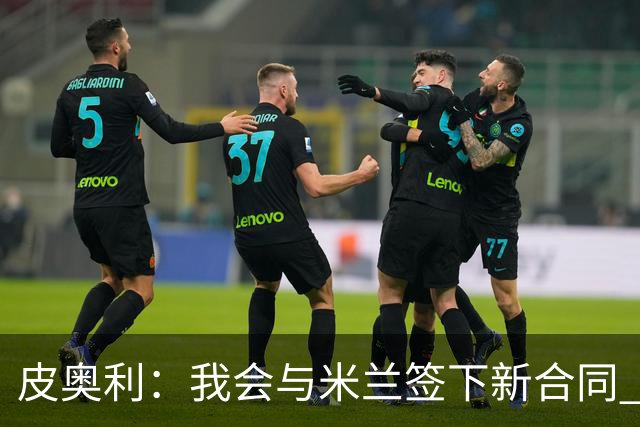 皮奥利：我会与米兰签下新合同 梅西亚斯才刚上路